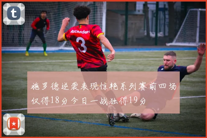 施罗德逆袭表现惊艳系列赛前四场仅得18分今日一战独得19分