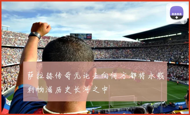 萨拉赫传奇无论去向何方都将永载利物浦历史长河之中