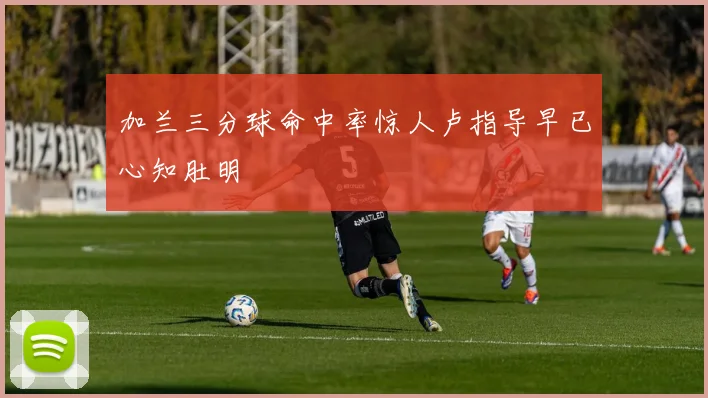 加兰三分球命中率惊人卢指导早已心知肚明