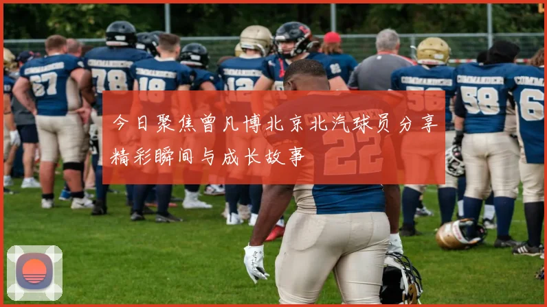 今日聚焦曾凡博北京北汽球员分享精彩瞬间与成长故事