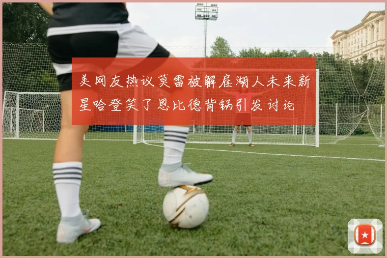 美网友热议莫雷被解雇湖人未来新星哈登笑了恩比德背锅引发讨论