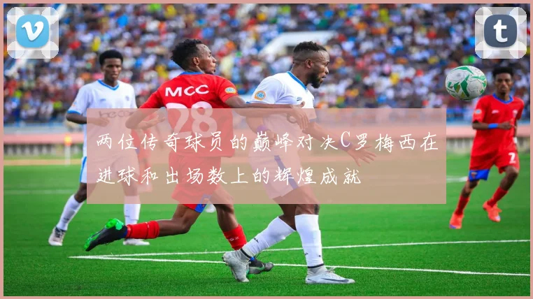 两位传奇球员的巅峰对决C罗梅西在进球和出场数上的辉煌成就