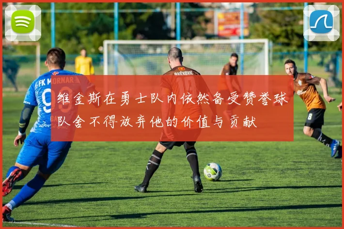 维金斯在勇士队内依然备受赞誉球队舍不得放弃他的价值与贡献